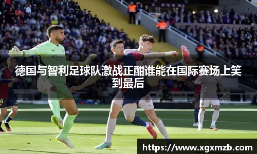 德国与智利足球队激战正酣谁能在国际赛场上笑到最后